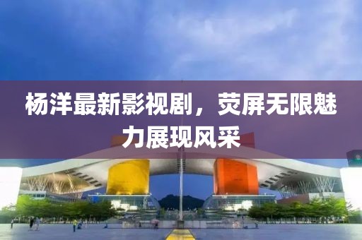 杨洋最新影视剧，荧屏无限魅力展现风采