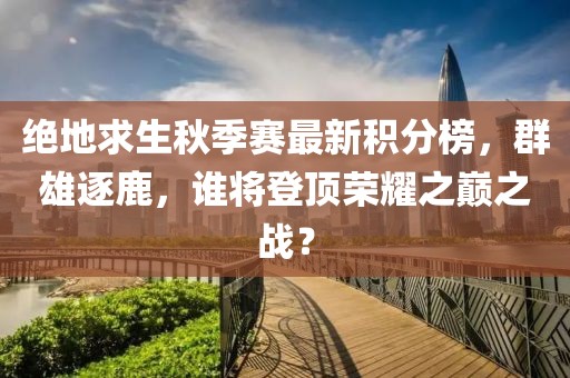 绝地求生秋季赛最新积分榜，群雄逐鹿，谁将登顶荣耀之巅之战？