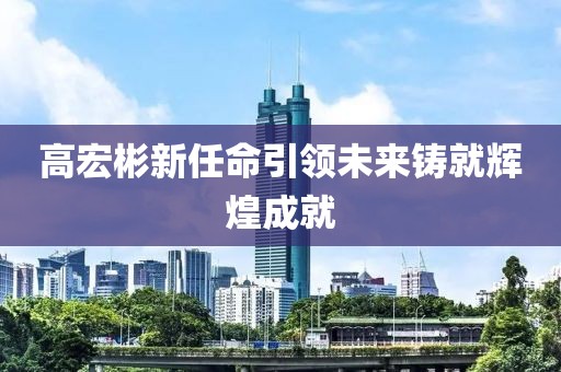 高宏彬新任命引领未来铸就辉煌成就