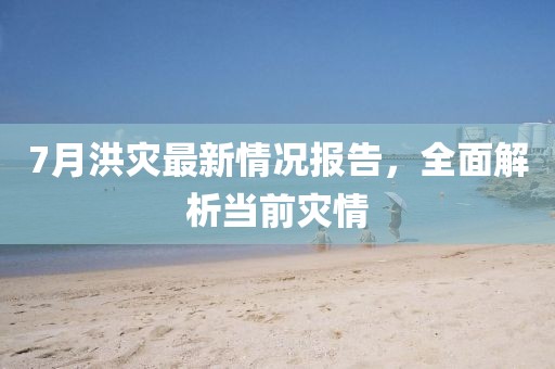 7月洪灾最新情况报告，全面解析当前灾情