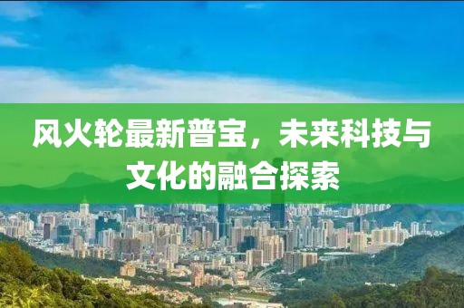 风火轮最新普宝，未来科技与文化的融合探索