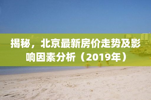 揭秘，北京最新房价走势及影响因素分析（2019年）