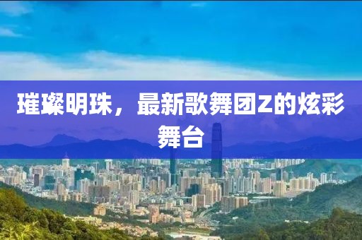璀璨明珠，最新歌舞团Z的炫彩舞台
