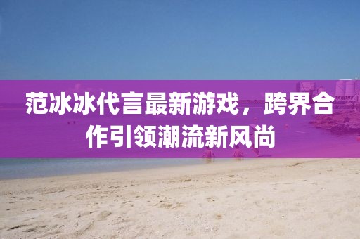 范冰冰代言最新游戏，跨界合作引领潮流新风尚