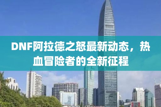 DNF阿拉德之怒最新动态，热血冒险者的全新征程