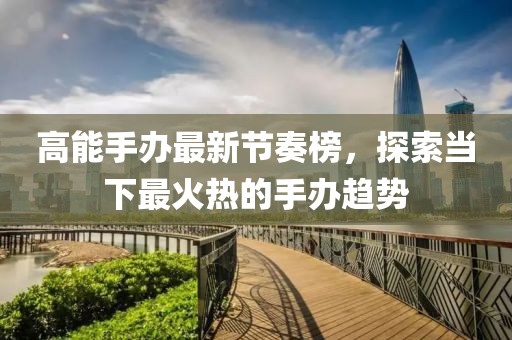 高能手办最新节奏榜，探索当下最火热的手办趋势