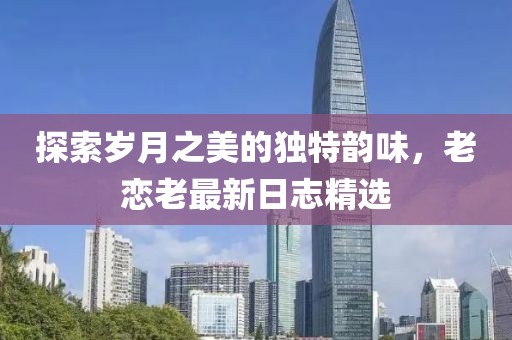 探索岁月之美的独特韵味，老恋老最新日志精选