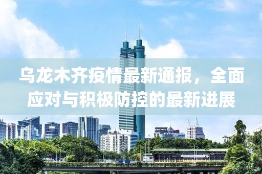 乌龙木齐疫情最新通报，全面应对与积极防控的最新进展