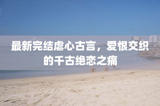 最新完结虐心古言，爱恨交织的千古绝恋之痛