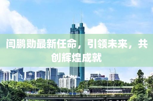 闫鹏勋最新任命，引领未来，共创辉煌成就