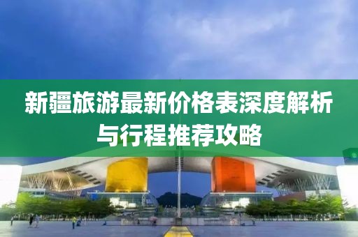 新疆旅游最新价格表深度解析与行程推荐攻略
