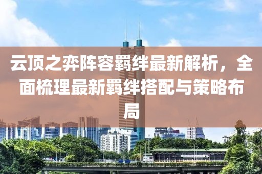 云顶之弈阵容羁绊最新解析，全面梳理最新羁绊搭配与策略布局