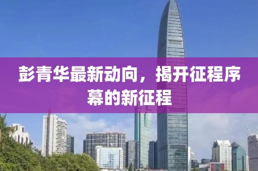 彭青华最新动向，揭开征程序幕的新征程