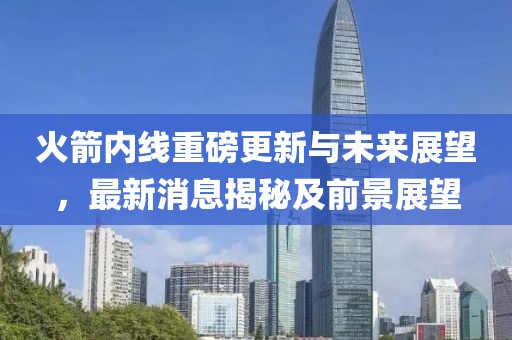 火箭内线重磅更新与未来展望，最新消息揭秘及前景展望