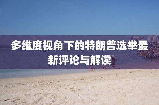 多维度视角下的特朗普选举最新评论与解读