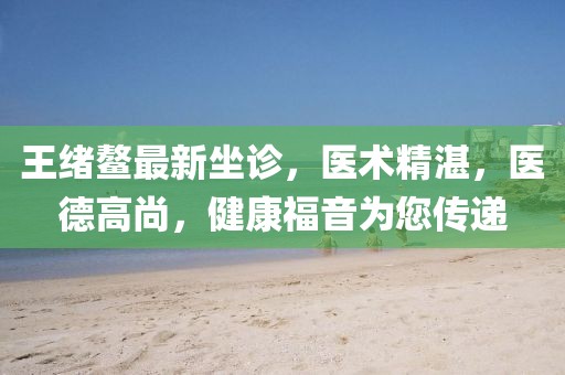 王绪鳌最新坐诊，医术精湛，医德高尚，健康福音为您传递