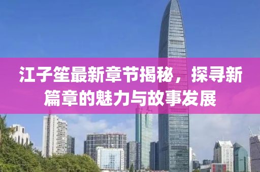 江子笙最新章节揭秘，探寻新篇章的魅力与故事发展
