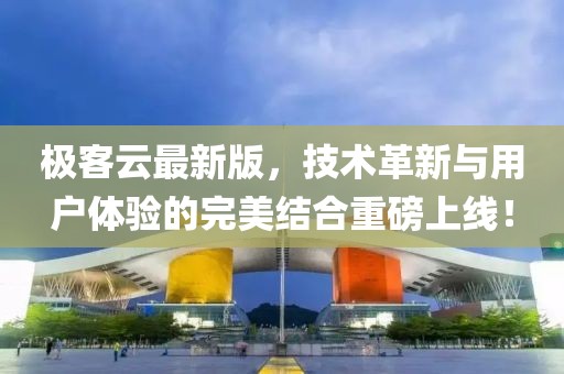 极客云最新版，技术革新与用户体验的完美结合重磅上线！