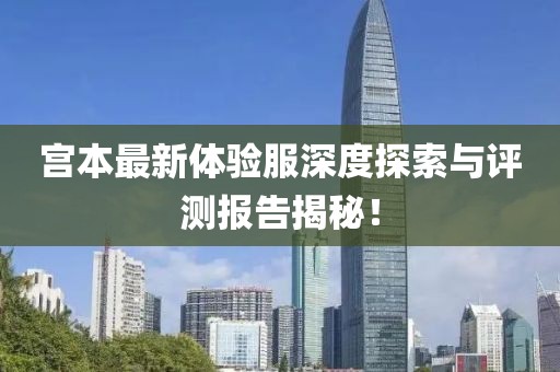 宫本最新体验服深度探索与评测报告揭秘！