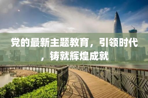 党的最新主题教育，引领时代，铸就辉煌成就
