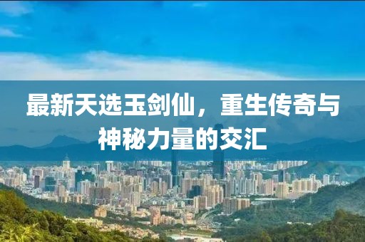 最新天选玉剑仙，重生传奇与神秘力量的交汇