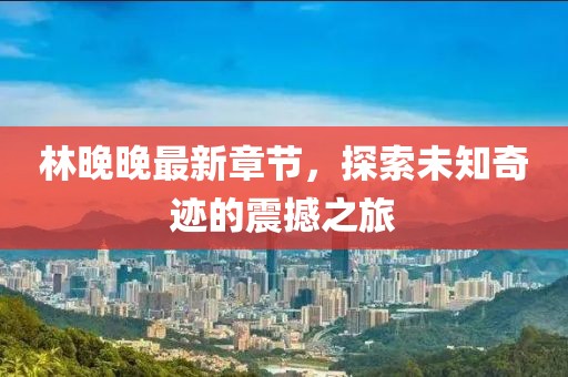 林晚晚最新章节，探索未知奇迹的震撼之旅