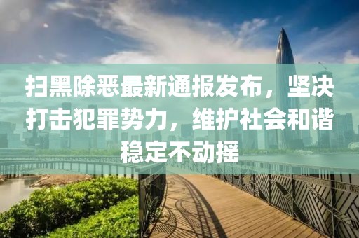 扫黑除恶最新通报发布，坚决打击犯罪势力，维护社会和谐稳定不动摇