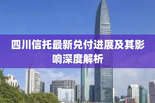 四川信托最新兑付进展及其影响深度解析