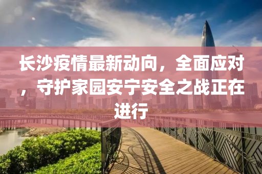 长沙疫情最新动向，全面应对，守护家园安宁安全之战正在进行