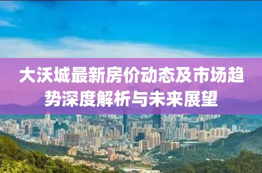 大沃城最新房价动态及市场趋势深度解析与未来展望