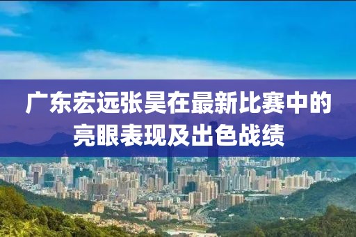 广东宏远张昊在最新比赛中的亮眼表现及出色战绩