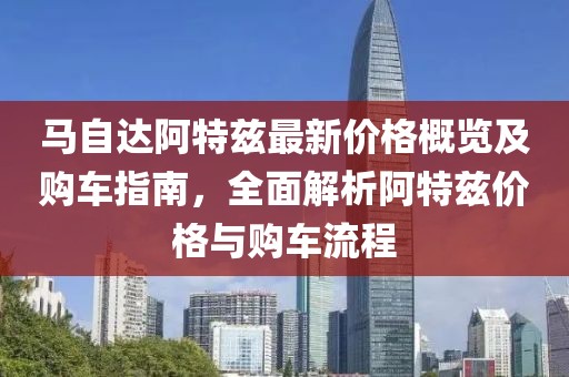 马自达阿特兹最新价格概览及购车指南，全面解析阿特兹价格与购车流程
