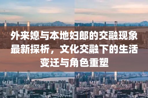 外来媳与本地妇郎的交融现象最新探析，文化交融下的生活变迁与角色重塑