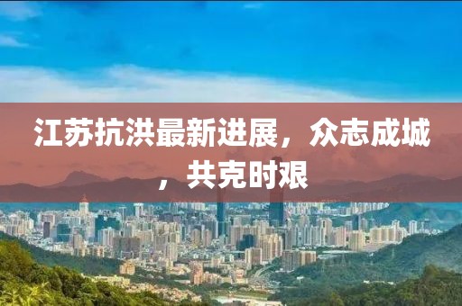 江苏抗洪最新进展，众志成城，共克时艰