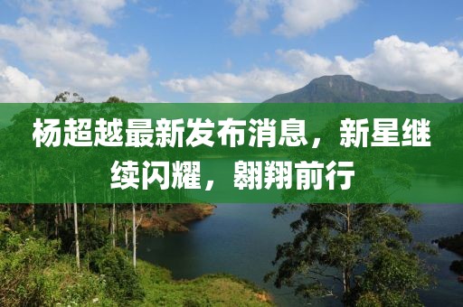 杨超越最新发布消息，新星继续闪耀，翱翔前行