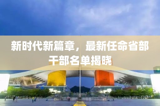 新时代新篇章，最新任命省部干部名单揭晓
