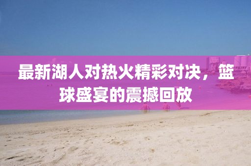 最新湖人对热火精彩对决，篮球盛宴的震撼回放