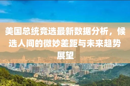 美国总统竞选最新数据分析，候选人间的微妙差距与未来趋势展望