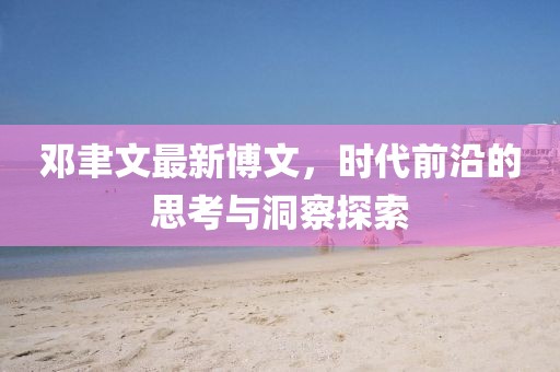 邓聿文最新博文，时代前沿的思考与洞察探索