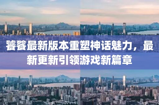 饕餮最新版本重塑神话魅力，最新更新引领游戏新篇章