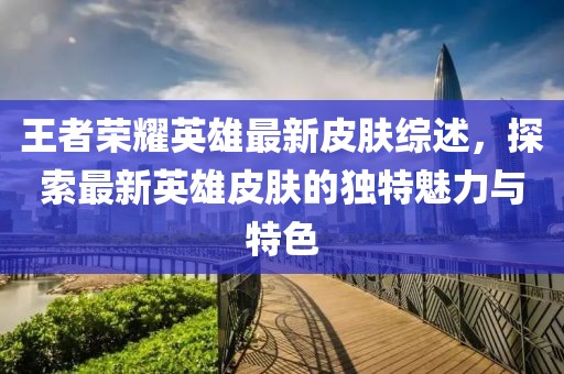 王者荣耀英雄最新皮肤综述，探索最新英雄皮肤的独特魅力与特色