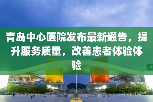 青岛中心医院发布最新通告，提升服务质量，改善患者体验体验
