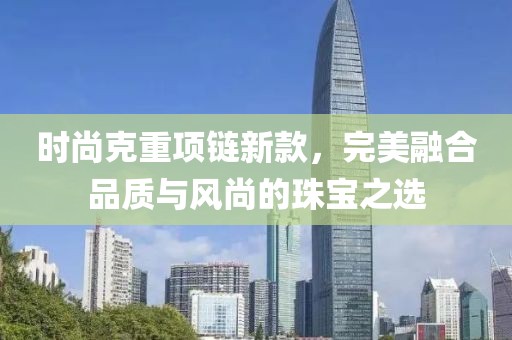 时尚克重项链新款，完美融合品质与风尚的珠宝之选