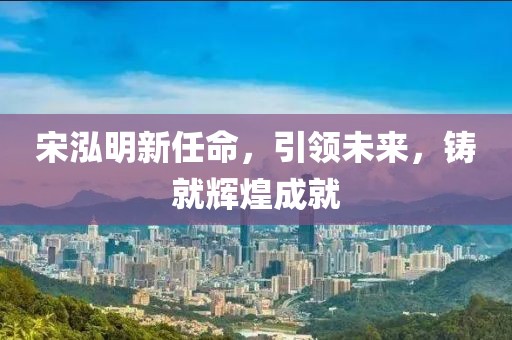 宋泓明新任命，引领未来，铸就辉煌成就