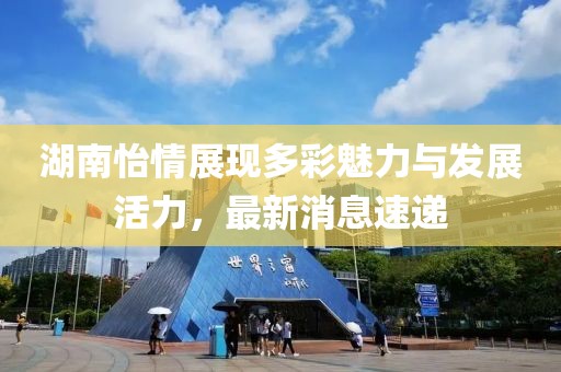 湖南怡情展现多彩魅力与发展活力，最新消息速递