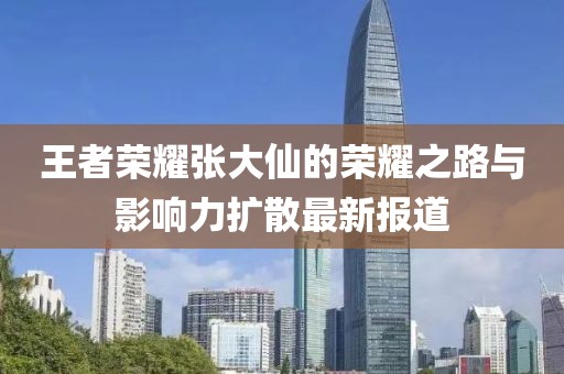 王者荣耀张大仙的荣耀之路与影响力扩散最新报道