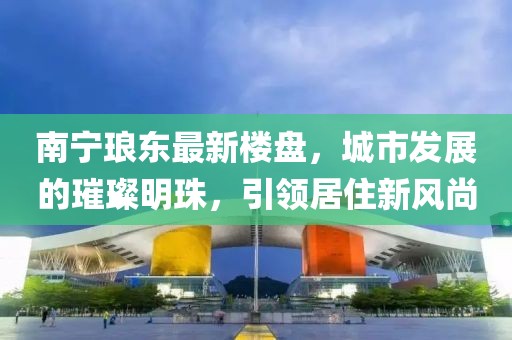 南宁琅东最新楼盘，城市发展的璀璨明珠，引领居住新风尚