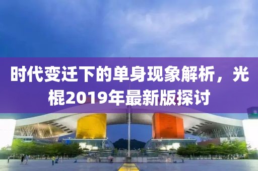 时代变迁下的单身现象解析，光棍2019年最新版探讨