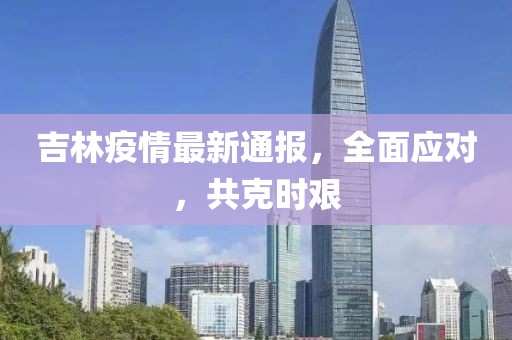 吉林疫情最新通报，全面应对，共克时艰