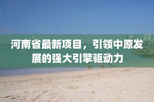 河南省最新项目，引领中原发展的强大引擎驱动力